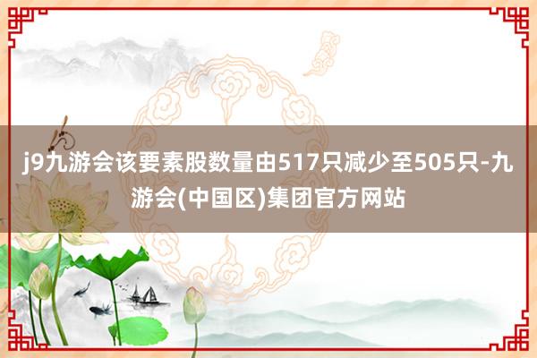 j9九游会该要素股数量由517只减少至505只-九游会(中国区)集团官方网站