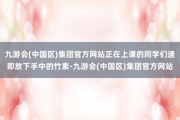 九游会(中国区)集团官方网站正在上课的同学们速即放下手中的竹素-九游会(中国区)集团官方网站