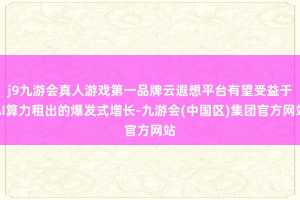 j9九游会真人游戏第一品牌云遐想平台有望受益于AI算力租出的爆发式增长-九游会(中国区)集团官方网站