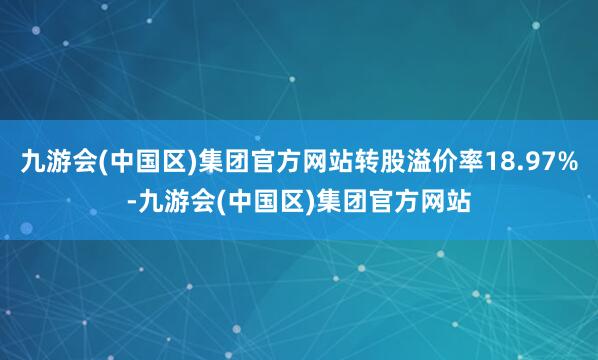 九游会(中国区)集团官方网站转股溢价率18.97%-九游会(中国区)集团官方网站