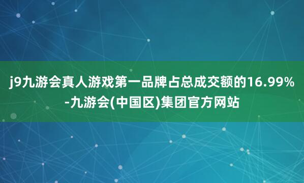 j9九游会真人游戏第一品牌占总成交额的16.99%-九游会(中国区)集团官方网站