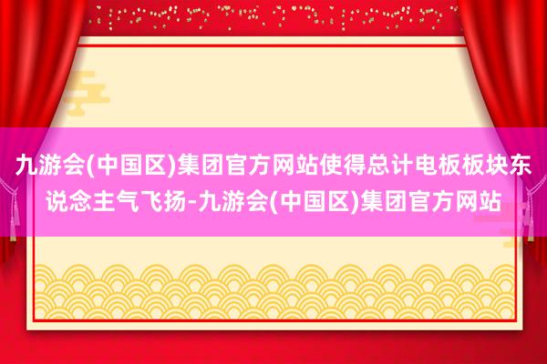 九游会(中国区)集团官方网站使得总计电板板块东说念主气飞扬-九游会(中国区)集团官方网站
