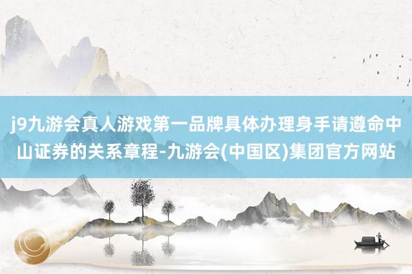 j9九游会真人游戏第一品牌具体办理身手请遵命中山证券的关系章程-九游会(中国区)集团官方网站