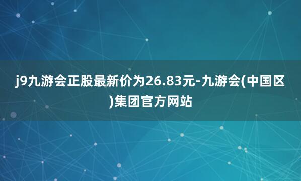 j9九游会正股最新价为26.83元-九游会(中国区)集团官方网站