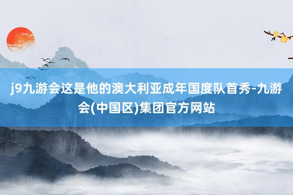j9九游会这是他的澳大利亚成年国度队首秀-九游会(中国区)集团官方网站