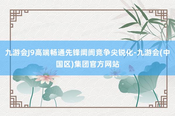 九游会J9高端畅通先锋阛阓竞争尖锐化-九游会(中国区)集团官方网站