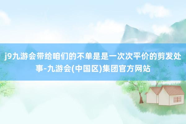 j9九游会带给咱们的不单是是一次次平价的剪发处事-九游会(中国区)集团官方网站
