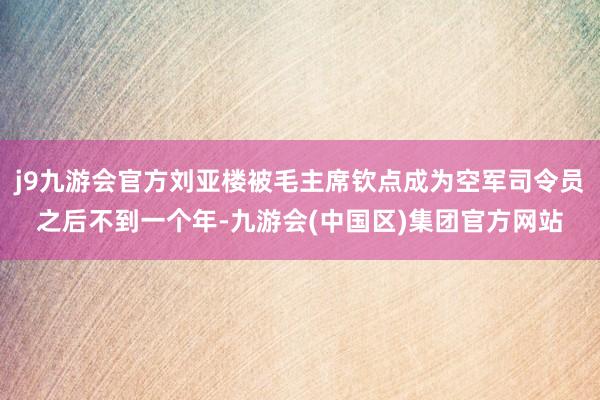j9九游会官方刘亚楼被毛主席钦点成为空军司令员之后不到一个年-九游会(中国区)集团官方网站