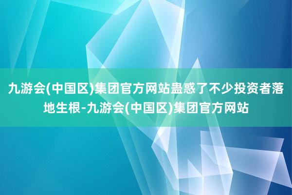九游会(中国区)集团官方网站蛊惑了不少投资者落地生根-九游会(中国区)集团官方网站