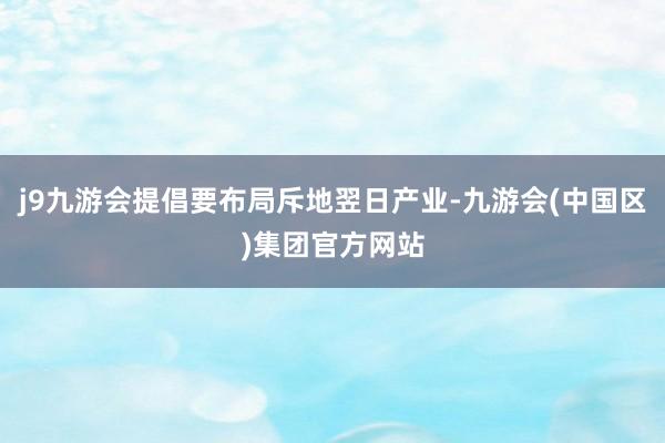 j9九游会提倡要布局斥地翌日产业-九游会(中国区)集团官方网站
