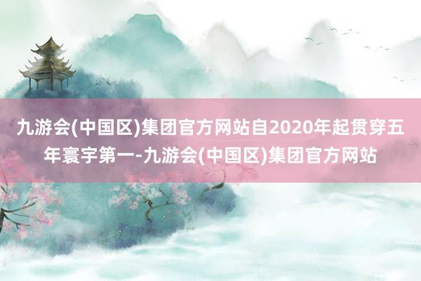 九游会(中国区)集团官方网站自2020年起贯穿五年寰宇第一-九游会(中国区)集团官方网站