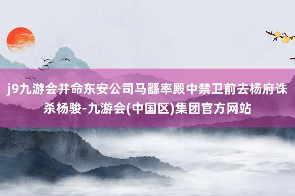 j9九游会并命东安公司马繇率殿中禁卫前去杨府诛杀杨骏-九游会(中国区)集团官方网站