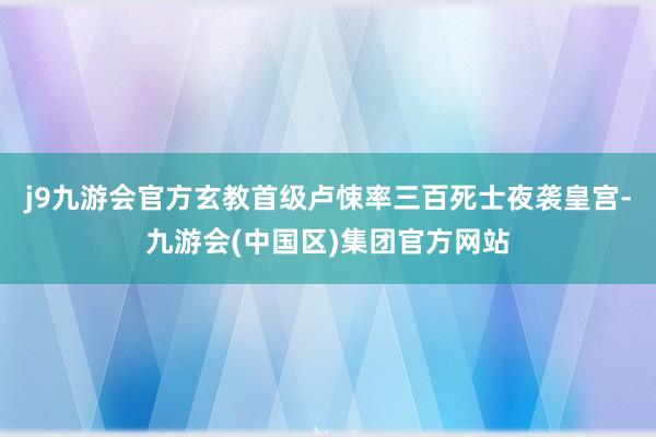 j9九游会官方玄教首级卢悚率三百死士夜袭皇宫-九游会(中国区)集团官方网站