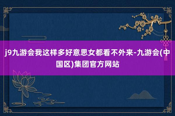 j9九游会我这样多好意思女都看不外来-九游会(中国区)集团官方网站