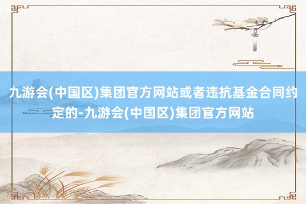 九游会(中国区)集团官方网站或者违抗基金合同约定的-九游会(中国区)集团官方网站