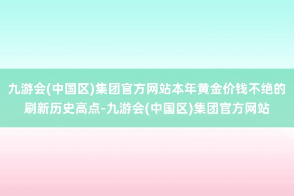 九游会(中国区)集团官方网站本年黄金价钱不绝的刷新历史高点-九游会(中国区)集团官方网站