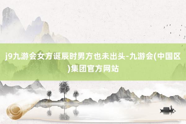 j9九游会女方诞辰时男方也未出头-九游会(中国区)集团官方网站