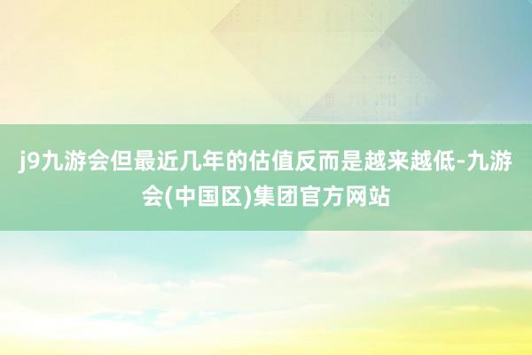 j9九游会但最近几年的估值反而是越来越低-九游会(中国区)集团官方网站