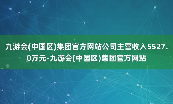 九游会(中国区)集团官方网站公司主营收入5527.0万元-九游会(中国区)集团官方网站