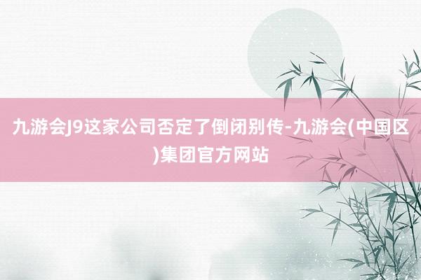 九游会J9这家公司否定了倒闭别传-九游会(中国区)集团官方网站