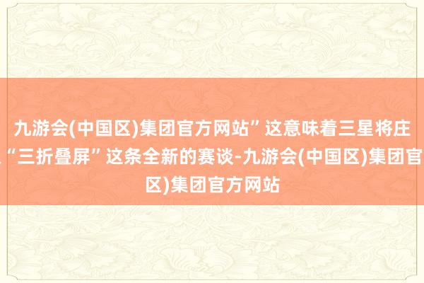 九游会(中国区)集团官方网站”这意味着三星将庄重加入“三折叠屏”这条全新的赛谈-九游会(中国区)集团官方网站