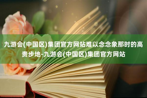 九游会(中国区)集团官方网站难以念念象那时的高贵步地-九游会(中国区)集团官方网站