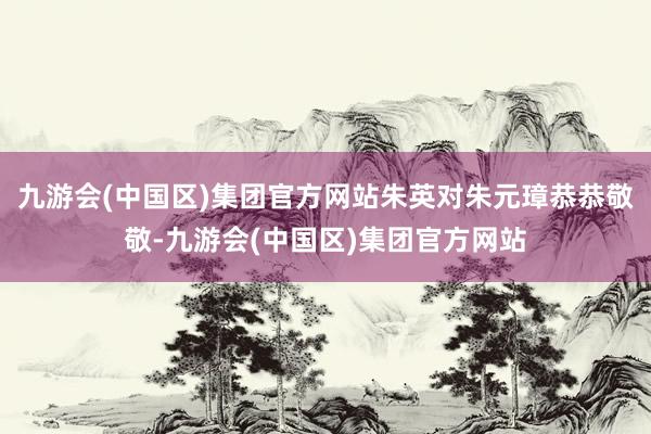 九游会(中国区)集团官方网站朱英对朱元璋恭恭敬敬-九游会(中国区)集团官方网站