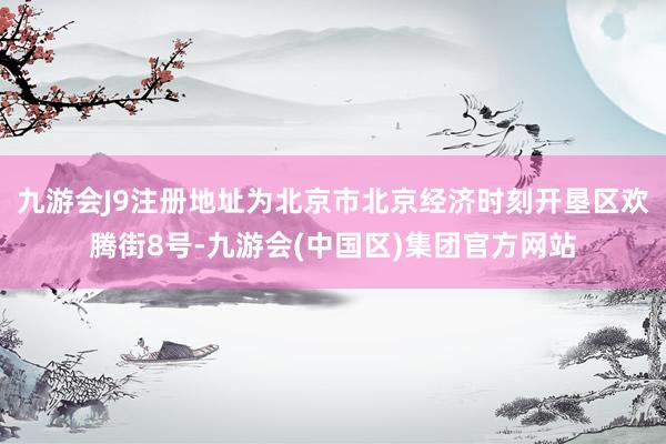 九游会J9注册地址为北京市北京经济时刻开垦区欢腾街8号-九游会(中国区)集团官方网站