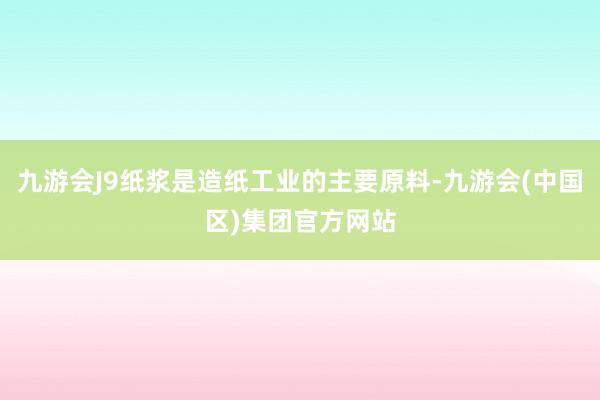 九游会J9纸浆是造纸工业的主要原料-九游会(中国区)集团官方网站