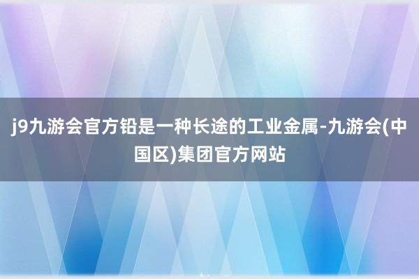 j9九游会官方铅是一种长途的工业金属-九游会(中国区)集团官方网站