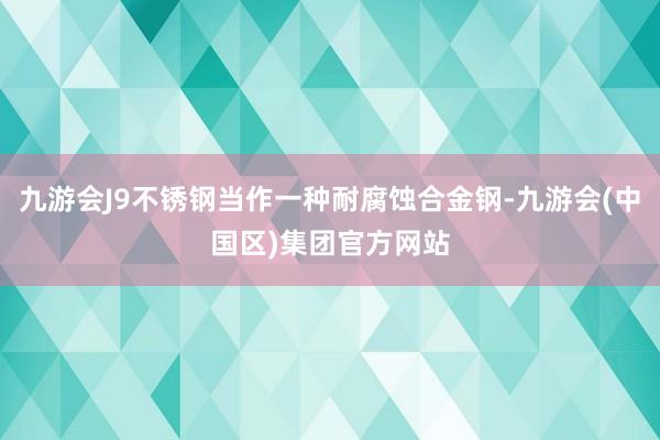 九游会J9不锈钢当作一种耐腐蚀合金钢-九游会(中国区)集团官方网站