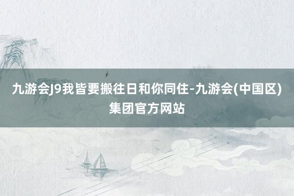 九游会J9我皆要搬往日和你同住-九游会(中国区)集团官方网站