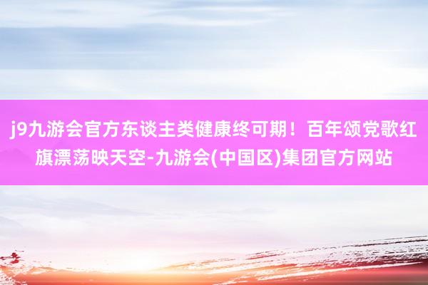 j9九游会官方东谈主类健康终可期!百年颂党歌红旗漂荡映天空-九游会(中国区)集团官方网站