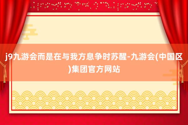 j9九游会而是在与我方息争时苏醒-九游会(中国区)集团官方网站