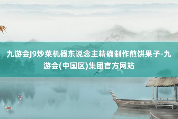 九游会J9炒菜机器东说念主精确制作煎饼果子-九游会(中国区)集团官方网站