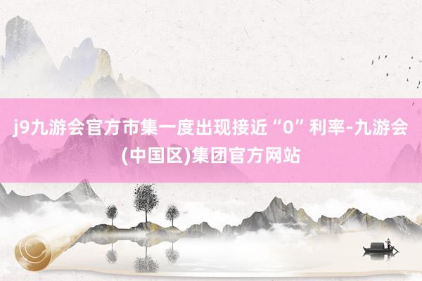 j9九游会官方市集一度出现接近“0”利率-九游会(中国区)集团官方网站