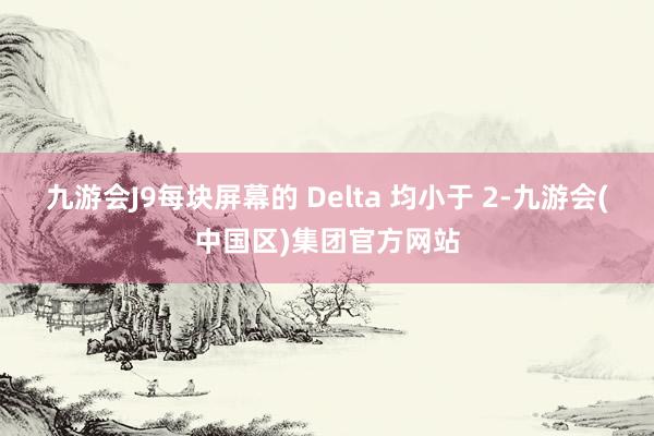 九游会J9每块屏幕的 Delta 均小于 2-九游会(中国区)集团官方网站