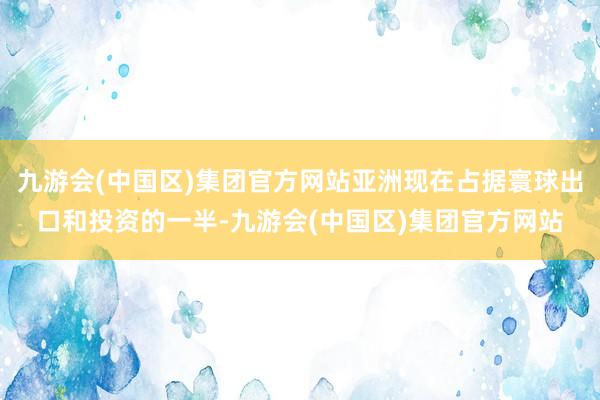 九游会(中国区)集团官方网站亚洲现在占据寰球出口和投资的一半-九游会(中国区)集团官方网站