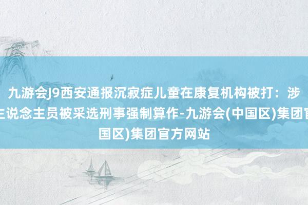 九游会J9西安通报沉寂症儿童在康复机构被打：涉事职责主说念主员被采选刑事强制算作-九游会(中国区)集团官方网站