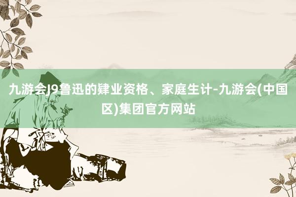 九游会J9鲁迅的肄业资格、家庭生计-九游会(中国区)集团官方网站