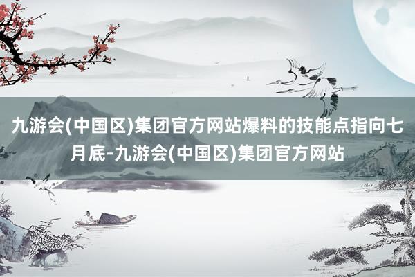 九游会(中国区)集团官方网站爆料的技能点指向七月底-九游会(中国区)集团官方网站
