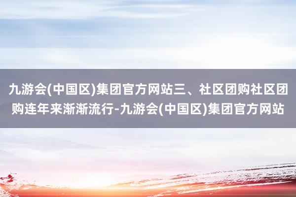 九游会(中国区)集团官方网站三、社区团购社区团购连年来渐渐流行-九游会(中国区)集团官方网站