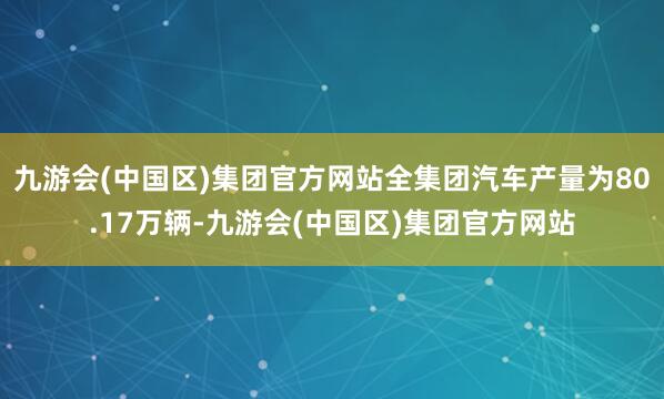 九游会(中国区)集团官方网站全集团汽车产量为80.17万辆-九游会(中国区)集团官方网站