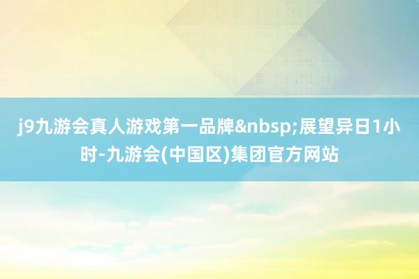 j9九游会真人游戏第一品牌&nbsp;展望异日1小时-九游会(中国区)集团官方网站