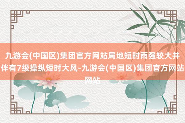 九游会(中国区)集团官方网站局地短时雨强较大并伴有7级操纵短时大风-九游会(中国区)集团官方网站