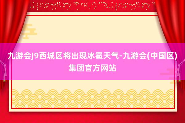 九游会J9西城区将出现冰雹天气-九游会(中国区)集团官方网站