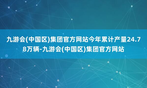 九游会(中国区)集团官方网站今年累计产量24.78万辆-九游会(中国区)集团官方网站