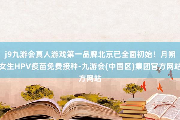 j9九游会真人游戏第一品牌北京已全面初始！月朔女生HPV疫苗免费接种-九游会(中国区)集团官方网站