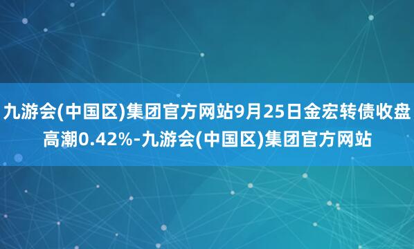 九游会(中国区)集团官方网站9月25日金宏转债收盘高潮0.42%-九游会(中国区)集团官方网站
