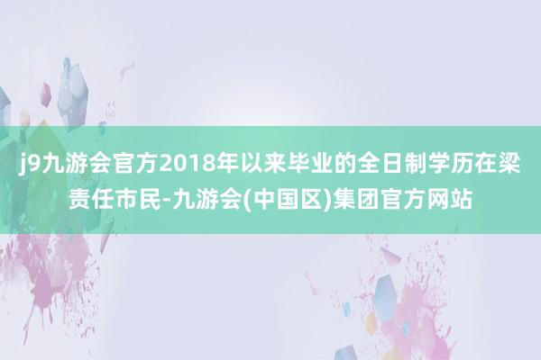 j9九游会官方2018年以来毕业的全日制学历在梁责任市民-九游会(中国区)集团官方网站